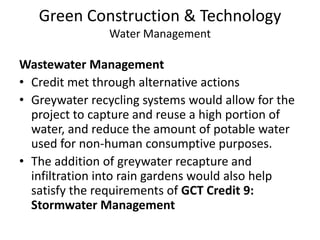 Green Construction & TechnologyWater ManagementWastewater ManagementCredit met through alternative actionsGreywater recycling systems would allow for the project to capture and reuse a high portion of water, and reduce the amount of potable water used for non-human consumptive purposes.The addition of greywater recapture and infiltration into rain gardens would also help satisfy the requirements of GCT Credit 9: Stormwater Management