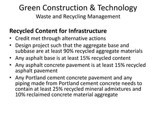 Green Construction & TechnologyWaste and Recycling ManagementRecycled Content for Infrastructure Credit met through alternative actionsDesign project such that the aggregate base and subbase are at least 90% recycled aggregate materials Any asphalt base is at least 15% recycled content  Any asphalt concrete pavement is at least 15% recycled asphalt pavementAny Portland cement concrete pavement and any piping made from Portland cement concrete needs to contain at least 25% recycled mineral admixtures and 10% reclaimed concrete material aggregate