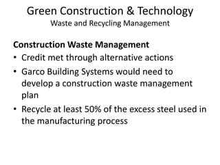 Green Construction & TechnologyWaste and Recycling ManagementConstruction Waste ManagementCredit met through alternative actionsGarco Building Systems would need to develop a construction waste management planRecycle at least 50% of the excess steel used in the manufacturing process