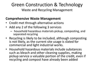 Green Construction & TechnologyWaste and Recycling ManagementComprehensive Waste ManagementCredit met through alternative actionsAdd any 2 of the following 3 services household hazardous materials pickup, composting, and separated recyclingRecycling is likely to be included, although composting is not likely, as the current site usage is slated for commercial and light industrial works. Household hazardous materials include substances such as bleach and other cleaning supplies, making pickup service a valuable portion of the credit, even if recycling and compost have already been added