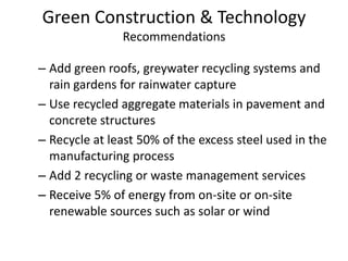 Green Construction & TechnologyRecommendationsAdd green roofs, greywater recycling systems and rain gardens for rainwater captureUse recycled aggregate materials in pavement and concrete structuresRecycle at least 50% of the excess steel used in the manufacturing processAdd 2 recycling or waste management servicesReceive 5% of energy from on-site or on-site renewable sources such as solar or wind