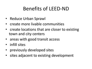 Benefits of LEED-ND Reduce Urban Sprawl create more livable communities create locations that are closer to existing town and city centers  areas with good transit access  infill sites   previously developed sites  sites adjacent to existing development 