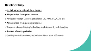 Baseline Study
Activities involved and their impact
 Air pollution from point sources
oParticulate matter, Gaseous emission: SOx, NOx, CO, CO2 etc.
 Air pollution from non-point sources
oTransport of coal, loading/unloading, coal storage, fly-ash handling
 Sources of water pollution
oCooling tower blow down, boiler blow down, plant effluent etc.
 