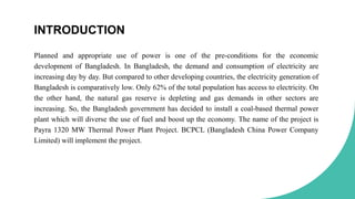 INTRODUCTION
Planned and appropriate use of power is one of the pre-conditions for the economic
development of Bangladesh. In Bangladesh, the demand and consumption of electricity are
increasing day by day. But compared to other developing countries, the electricity generation of
Bangladesh is comparatively low. Only 62% of the total population has access to electricity. On
the other hand, the natural gas reserve is depleting and gas demands in other sectors are
increasing. So, the Bangladesh government has decided to install a coal-based thermal power
plant which will diverse the use of fuel and boost up the economy. The name of the project is
Payra 1320 MW Thermal Power Plant Project. BCPCL (Bangladesh China Power Company
Limited) will implement the project.
 