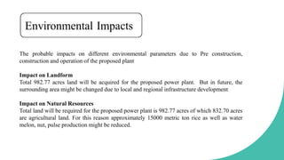 The probable impacts on different environmental parameters due to Pre construction,
construction and operation of the proposed plant
Impact on Landform
Total 982.77 acres land will be acquired for the proposed power plant. But in future, the
surrounding area might be changed due to local and regional infrastructure development
Impact on Natural Resources
Total land will be required for the proposed power plant is 982.77 acres of which 832.70 acres
are agricultural land. For this reason approximately 15000 metric ton rice as well as water
melon, nut, pulse production might be reduced.
 