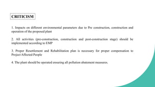 1. Impacts on different environmental parameters due to Pre construction, construction and
operation of the proposed plant
2. All activities (pre-construction, construction and post-construction stage) should be
implemented according to EMP
3. Proper Resettlement and Rehabilitation plan is necessary for proper compensation to
Project Affected People
4. The plant should be operated ensuring all pollution abatement measures.
CRITICISM
 