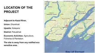 LOCATION OF THE
PROJECT
Adjecent to Kazol River,
Union: Dhankhali
Upazila: Kalapara
District: Patuakhali
Economic Activities: Agriculture,
Fisheries & Plantation.
The site is away from any notified eco
sensitive area.
 