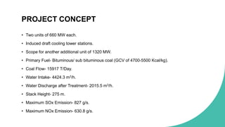 PROJECT CONCEPT
• Two units of 660 MW each.
• Induced draft cooling tower stations.
• Scope for another additional unit of 1320 MW.
• Primary Fuel- Bituminous/ sub bituminous coal (GCV of 4700-5500 Kcal/kg).
• Coal Flow- 15917 T/Day.
• Water Intake- 4424.3 m3/h.
• Water Discharge after Treatment- 2015.5 m3/h.
• Stack Height- 275 m.
• Maximum SOx Emission- 827 g/s.
• Maximum NOx Emission- 630.8 g/s.
 
