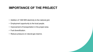 IMPORTANCE OF THE PROJECT
• Addition of 1300 MW electricity to the national grid.
• Employment opportunity to the local people.
• Improvement of transportation in the project area.
• Fuel diversification.
• Reduce pressure on natural gas reserve.
 