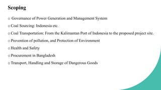 Scoping
o Governance of Power Generation and Management System
oCoal Sourcing: Indonesia etc.
oCoal Transportation: From the Kalimantan Port of Indonesia to the proposed project site.
oPrevention of pollution, and Protection of Environment
oHealth and Safety
oProcurement in Bangladesh
oTransport, Handling and Storage of Dangerous Goods
 