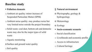 Baseline study
 Pollution elements
oAmbient air quality: minor increase of
Suspended Particulate Matter (SPM)
oAmbient noise quality: may produce noise but
very limited noise outside the project boundary
oSolid waste: coal dust, bottom ash and domestic
waste may also be the major types of solid
waste
oAquatic monitoring
o Surface and ground water quality
oSoil quality
§ Natural environment
o Physiography, geology &
hydrogeology
o Meteorology
o Ecology
 Socio-economic scenario
o Social classification
o Livelihoods and economic profile
o Access to infrastructure
o Cultural heritage
 
