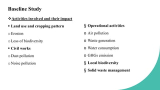 Baseline Study
Activities involved and their impact
 Land use and cropping pattern
oErosion
oLoss of biodiversity
 Civil works
oDust pollution
oNoise pollution
§ Operational activities
o Air pollution
o Waste generation
o Water consumption
o GHGs emission
§ Local biodiversity
§ Solid waste management
 