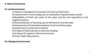 V. Water Environment
VI. Land Environment
(i) Impact on Geological Environment and Land use/land Cover.
(ii) Improvement in land ecology due to amelioration of ground water quality.
(iii)Availability of fresh river water to the urban and the rural population in the
neighboring areas.
(iv)Flood protection of low lying area on left bank of river Narmada.
(v) Improvement of Connectivity between Surat and Dahej region.
(vi)Impact due to construction material.
(vii) Impact of Seismicity due to Reservoir Loading.
(viii) Impact of irrigation in the command area.
(ix) Crop- Water Requirement.
VII. Biological Environment
10
 