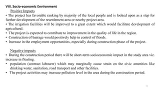 VIII. Socio-economic Environment
Positive Impacts
• The project has favorable ranking by majority of the local people and is looked upon as a step for
further development of the resettlement area or nearby project area.
• The irrigation facilities will be improved to a great extent which would facilitate development of
agricultural.
• The project is expected to contribute to improvement in the quality of life in the region.
• Construction of barrage would positively help in control of floods.
• Increase in the employment opportunities, especially during construction phase of the project.
Negative impacts
• During the construction period there will be short-term socioeconomic impact in the study area viz.
increase in floating.
• population (contract labourer) which may marginally cause strain on the civic amenities like
drinking water, sanitation, road transport and other facilities.
• The project activities may increase pollution level in the area during the construction period.
11
 