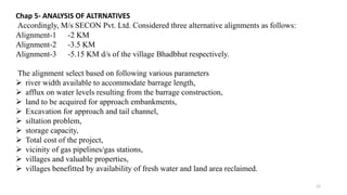 Chap 5- ANALYSIS OF ALTRNATIVES
Accordingly, M/s SECON Pvt. Ltd. Considered three alternative alignments as follows:
Alignment-1 -2 KM
Alignment-2 -3.5 KM
Alignment-3 -5.15 KM d/s of the village Bhadbhut respectively.
The alignment select based on following various parameters
 river width available to accommodate barrage length,
 afflux on water levels resulting from the barrage construction,
 land to be acquired for approach embankments,
 Excavation for approach and tail channel,
 siltation problem,
 storage capacity,
 Total cost of the project,
 vicinity of gas pipelines/gas stations,
 villages and valuable properties,
 villages benefitted by availability of fresh water and land area reclaimed.
12
 