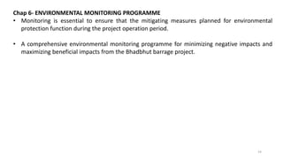 Chap 6- ENVIRONMENTAL MONITORING PROGRAMME
• Monitoring is essential to ensure that the mitigating measures planned for environmental
protection function during the project operation period.
• A comprehensive environmental monitoring programme for minimizing negative impacts and
maximizing beneficial impacts from the Bhadbhut barrage project.
14
 