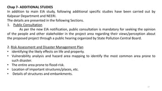 Chap 7- ADDITIONAL STUDIES
In addition to main EIA study, following additional specific studies have been carried out by
Kalpasar Department and NEERI.
The details are presented in the following Sections.
1. Public Consultation
As per the new EIA notification, public consultation is mandatory for seeking the opinion
of the people and other stakeholder in the project area regarding their views/perception about
the proposed project through a public hearing organized by State Pollution Central Board.
2. Risk Assessment and Disaster Management Plan
• identifying the likely effects on life and property.
• Vulnerability analysis and hazard area mapping to identify the most common area prone to
such disaster.
• The entire area prone to flood-risk.
• Location of important structures/places, etc.
• Details of structures and embankments.
17
 