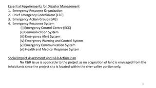 Essential Requirements for Disaster Management
1. Emergency Response Organization
2. Chief Emergency Coordinator (CEC)
3. Emergency Action Group (EAG)
4. Emergency Response System
(i) Emergency Control Centre (ECC)
(ii) Communication System
(iii) Emergency Alert System
(iv) Emergency Warning and Control System
(v) Emergency Communication System
(vi) Health and Medical Response System
Social Impact Assessment and R&R Action Plan
No R&R issue is applicable to the project as no acquisition of land is envisaged from the
inhabitants since the project site is located within the river valley portion only.
18
 