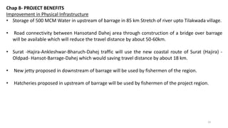 Chap 8- PROJECT BENEFITS
Improvement in Physical Infrastructure
• Storage of 500 MCM Water in upstream of barrage in 85 km Stretch of river upto Tilakwada village.
• Road connectivity between Hansotand Dahej area through construction of a bridge over barrage
will be available which will reduce the travel distance by about 50-60km.
• Surat -Hajira-Ankleshwar-Bharuch-Dahej traffic will use the new coastal route of Surat (Hajira) -
Oldpad- Hansot-Barrage-Dahej which would saving travel distance by about 18 km.
• New jetty proposed in downstream of barrage will be used by fishermen of the region.
• Hatcheries proposed in upstream of barrage will be used by fishermen of the project region.
19
 