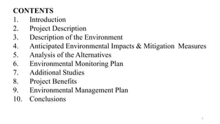 CONTENTS
1. Introduction
2. Project Description
3. Description of the Environment
4. Anticipated Environmental Impacts & Mitigation Measures
5. Analysis of the Alternatives
6. Environmental Monitoring Plan
7. Additional Studies
8. Project Benefits
9. Environmental Management Plan
10. Conclusions
2
 