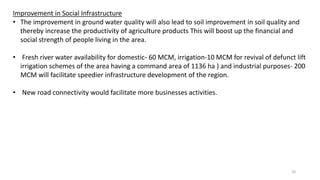 Improvement in Social Infrastructure
• The improvement in ground water quality will also lead to soil improvement in soil quality and
thereby increase the productivity of agriculture products This will boost up the financial and
social strength of people living in the area.
• Fresh river water availability for domestic- 60 MCM, irrigation-10 MCM for revival of defunct lift
irrigation schemes of the area having a command area of 1136 ha ) and industrial purposes- 200
MCM will facilitate speedier infrastructure development of the region.
• New road connectivity would facilitate more businesses activities.
20
 