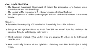 Chap 1- INTRODUCTION
• The Kalpasar Department, Government of Gujarat has construction of a barrage across
Narmada river near Bhadbhut village.
• The barrage will be constructed at 5.15 km downstream of village Bhadbhut.
• The 25 km upstream of river mouth to segregate Narmada river fresh water from tidal water of
estuary.
Objective:-
 Protection of water quality of Narmada river from salinity due to tidal influence.
 Storage of the regulated release of water from SSP and runoff from free catchment for
irrigation, domestic and industrial water supply.
 Flood protection of about 400 sq km low lying area covering 17 villages on the left bank of
river Narmada.
 Road connectivity between left and right banks, shortening route from Surat/Hajira to Dahej
region.
3
 