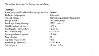 The salient features of the barrage are as follows:
Barrage
River gorge width at Bhadbhut barrage location: 1600 m
Bed material property : Silty sand
Type of barrage : Barrage on permeable foundation
Design flood : 1,05,000 cumecs
Discharge through barrage : 77505 cumecs
Total Length of barrage : 1663 m
Crest level of barrage bays : (-) 2.0 m
FRL of the storage : (+) 7.50 m
Clear span between piers : 15.50 m
Nos. of gates : 90
Top road bridge width : 33 m
Road bridge top level : (+) 12.85 m
Size of gates : 15.5 m x 9.5 m
4
 