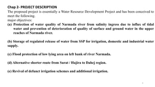 Chap 2- PROJECT DESCRIPTION
The proposed project is essentially a Water Resource Development Project and has been conceived to
meet the following.
major objectives:
(a) Protection of water quality of Narmada river from salinity ingress due to influx of tidal
water and prevention of deterioration of quality of surface and ground water in the upper
reaches of Narmada river.
(b) Storage of regulated release of water from SSP for irrigation, domestic and industrial water
supply.
(c) Flood protection of low lying area on left bank of river Narmada.
(d) Alternative shorter route from Surat / Hajira to Dahej region.
(e) Revival of defunct irrigation schemes and additional irrigation.
6
 