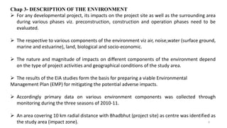 Chap 3- DESCRIPTION OF THE ENVIRONMENT
 For any developmental project, its impacts on the project site as well as the surrounding area
during various phases viz. preconstruction, construction and operation phases need to be
evaluated.
 The respective to various components of the environment viz air, noise,water (surface ground,
marine and estuarine), land, biological and socio-economic.
 The nature and magnitude of impacts on different components of the environment depend
on the type of project activities and geographical conditions of the study area.
 The results of the EIA studies form the basis for preparing a viable Environmental
Management Plan (EMP) for mitigating the potential adverse impacts.
 Accordingly primary data on various environment components was collected through
monitoring during the three seasons of 2010-11.
 An area covering 10 km radial distance with Bhadbhut (project site) as centre was identified as
the study area (impact zone). 8
 