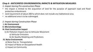 Chap 4 - ANTICIPATED ENVIRONMENTAL IMPACTS & MITIGATION MEASURES
1. Impact during Pre-construction Phase
• the impact is limited to the acquisition of land for the purpose of approach road and flood
protective embankment.
• land requirement of about 200 ha which does not include any habitational area.
• no additional area is to be submerged.
2. Impact during Construction Phase
I. Air Environment
II. Micrometeorology
III. Post Construction Impact
1) Air Pollution Impacts due to Vehicular Movement
a) Vehicular Emissions
b) Air Quality Modeling and Predictions
IV. Noise Environment
a) Noise Due to Transportation
b) Impact of Noise on Occupational Health
c) Impact on Community
9
 