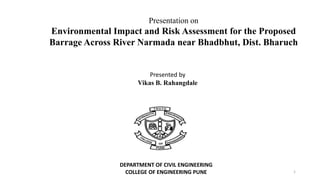 Presentation on
Environmental Impact and Risk Assessment for the Proposed
Barrage Across River Narmada near Bhadbhut, Dist. Bharuch
Presented by
Vikas B. Rahangdale
DEPARTMENT OF CIVIL ENGINEERING
COLLEGE OF ENGINEERING PUNE 1
 