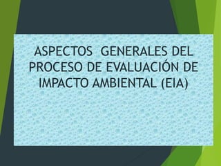ASPECTOS GENERALES DEL
PROCESO DE EVALUACIÓN DE
IMPACTO AMBIENTAL (EIA)
 