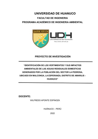 UNIVERSIDAD DE HUANUCO
FACULTAD DE INGENIERIA
PROGRAMA ACADÉMICO DE INGENIERIA AMBIENTAL
PROYECTO DE INVESTIGACIÓN
“IDENTIFICACIÓN DE LOS VERTIMIENTOS Y SUS IMPACTOS
AMBIENTALES DE LAS AGUAS RESIDUALES DOMESTICAS
GENERADOS POR LA POBLACIÓN DEL SECTOR LA PEDROSA,
UBICADO EN MALCONGA, LA ESPERANZA, DISTRITO DE AMARILIS -
HUANUCO”
DOCENTE:
WILFREDO APONTE ESPINOZA
HUÁNUCO – PERÚ
2022
 
