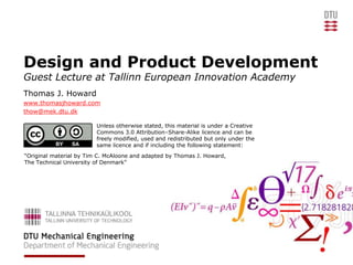 Design and Product Development
Guest Lecture at Tallinn European Innovation Academy
Thomas J. Howard
www.thomasjhoward.com
thow@mek.dtu.dk

                         Unless otherwise stated, this material is under a Creative
                         Commons 3.0 Attribution–Share-Alike licence and can be
                         freely modified, used and redistributed but only under the
                         same licence and if including the following statement:
“Original material by Tim C. McAloone and adapted by Thomas J. Howard,
The Technical University of Denmark”
 