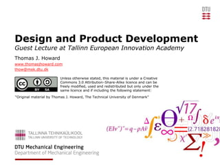 Design and Product Development
Guest Lecture at Tallinn European Innovation Academy
Thomas J. Howard
www.thomasjhoward.com
thow@mek.dtu.dk

                         Unless otherwise stated, this material is under a Creative
                         Commons 3.0 Attribution–Share-Alike licence and can be
                         freely modified, used and redistributed but only under the
                         same licence and if including the following statement:
“Original material by Thomas J. Howard, The Technical University of Denmark”
 