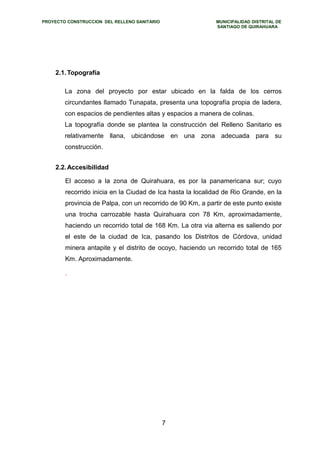 PROYECTO CONSTRUCCION DEL RELLENO SANITARIO MUNICIPALIDAD DISTRITAL DE 
SANTIAGO DE QUIRAHUARA 
2.1.Topografía 
La zona del proyecto por estar ubicado en la falda de los cerros 
circundantes llamado Tunapata, presenta una topografía propia de ladera, 
con espacios de pendientes altas y espacios a manera de colinas. 
La topografía donde se plantea la construcción del Relleno Sanitario es 
relativamente llana, ubicándose en una zona adecuada para su 
construcción. 
2.2.Accesibilidad 
El acceso a la zona de Quirahuara, es por la panamericana sur; cuyo 
recorrido inicia en la Ciudad de Ica hasta la localidad de Rio Grande, en la 
provincia de Palpa, con un recorrido de 90 Km, a partir de este punto existe 
una trocha carrozable hasta Quirahuara con 78 Km, aproximadamente, 
haciendo un recorrido total de 168 Km. La otra via alterna es saliendo por 
el este de la ciudad de Ica, pasando los Distritos de Córdova, unidad 
minera antapite y el distrito de ocoyo, haciendo un recorrido total de 165 
Km. Aproximadamente. 
. 
7 
 
