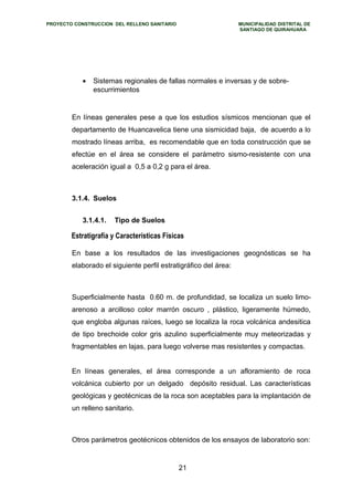 PROYECTO CONSTRUCCION DEL RELLENO SANITARIO MUNICIPALIDAD DISTRITAL DE 
SANTIAGO DE QUIRAHUARA 
· Sistemas regionales de fallas normales e inversas y de sobre-escurrimientos 
En líneas generales pese a que los estudios sísmicos mencionan que el 
departamento de Huancavelica tiene una sismicidad baja, de acuerdo a lo 
mostrado líneas arriba, es recomendable que en toda construcción que se 
efectúe en el área se considere el parámetro sismo-resistente con una 
aceleración igual a 0,5 a 0,2 g para el área. 
3.1.4. Suelos 
3.1.4.1. Tipo de Suelos 
Estratigrafía y Características Físicas 
En base a los resultados de las investigaciones geognósticas se ha 
elaborado el siguiente perfil estratigráfico del área: 
Superficialmente hasta 0.60 m. de profundidad, se localiza un suelo limo-arenoso 
a arcilloso color marrón oscuro , plástico, ligeramente húmedo, 
que engloba algunas raíces, luego se localiza la roca volcánica andesitica 
de tipo brechoide color gris azulino superficialmente muy meteorizadas y 
fragmentables en lajas, para luego volverse mas resistentes y compactas. 
En líneas generales, el área corresponde a un afloramiento de roca 
volcánica cubierto por un delgado depósito residual. Las características 
geológicas y geotécnicas de la roca son aceptables para la implantación de 
un relleno sanitario. 
Otros parámetros geotécnicos obtenidos de los ensayos de laboratorio son: 
21 
 