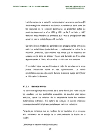 PROYECTO CONSTRUCCION DEL RELLENO SANITARIO MUNICIPALIDAD DISTRITAL DE 
SANTIAGO DE QUIRAHUARA 
La información de la estación meteorológica Laramarca que tiene 29 
años de registro, muestra la fluctuación pluviométrica de la zona. En 
los registros de la estación Laramarca se presentan datos de 
precipitaciones en los años 1990 y 1991 de 74,7 mm/año y 195,7 
mm/año, muy inferiores al promedio. En 1964 la precipitación total 
anual no habría podido llegar a 40 mm/año. 
Se ha hecho un modelo de generación de precipitaciones en base a 
métodos estadísticos (estocásticos), considerando los datos de la 
estación Laramarca. Este modelo nos indica que la existencia de 
sequías en la zona es cíclica y tiene una duración de tres años. 
Algunas veces el último año es el de condiciones más severas. 
El modelo indica, que en 20 años el ciclo de sequías en la zona 
puede presentarse hasta en tres oportunidades. La menor 
precipitación que puede ocurrir durante la sequía puede ser inferior 
al 10% del módulo anual. 
3.1.5.3. Balance Hídrico 
No se tienen registros de caudales de la zona de estudio. Para calcular 
los caudales en las quebradas escogidas, se pueden usar varios 
métodos, desde los criterios de la experiencia hasta los modelos 
matemáticos indirectos. Se tratará de calcular el caudal mediante 
consideraciones hidrológicas ayudadas por métodos indirectos: 
Para ello se considera que las medidas de los caudales, en el presente 
año, sucedieron en el estiaje de un año promedio de lluvias en la 
región: 
Definamos el balance hídrico en la zona: 
29 
 