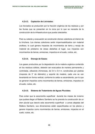 PROYECTO CONSTRUCCION DEL RELLENO SANITARIO MUNICIPALIDAD DISTRITAL DE 
SANTIAGO DE QUIRAHUARA 
4.2.4.3. Captación de Lixiviados: 
Los lixiviados se producirán por la fracción orgánica de los residuos y por 
las lluvias que se presentan en la zona por lo que se necesita de la 
construcción de la infraestructura que pueda colectarlos. 
Para su colecta y evacuación se construirán drenes colectores al interior de 
la trinchera. Los drenes colectores serán impermeabilizados con material 
arcilloso, lo cual genera impactos de movimientos de tierra y recojo de 
material de préstamo de áreas aledañas al lugar, sus impactos son 
movimientos de tierras, emisiones, impactos en el suelo, ruidos, etc. 
4.2.4.4. Drenaje de Gases: 
Los gases producidos por la degradación de la materia orgánica contenida 
en los residuos sólidos, deberán ser evacuados de manera permanente y 
controlada, utilizando chimeneas, de 0.4 x 0.4 m. construidas por piedras 
(mayores de 3” de diámetro) y soporte de madera, cada una se van 
levantando en forma vertical, conforme la celda va ascendiendo, por lo que 
se generan impactos como movimientos de tierras, emisiones, impactos en 
el suelo, ruidos, etc. 
4.2.4.5. Sistema de Tratamiento de Aguas Pluviales: 
Para evitar que la escorrentía superficial durante los meses de invierno 
que pudiera llegar al Relleno Sanitario se ha previsto la construcción de un 
dren pluvial que desvíe esta escorrentía superficial a zonas alejadas del 
Relleno Sanitario, sus dimensiones están especificadas en los planos y 
genera impactos como movimientos de tierras, emisiones, impactos en el 
suelo, ruidos, etc. 
46 
 