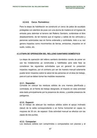 PROYECTO CONSTRUCCION DEL RELLENO SANITARIO MUNICIPALIDAD DISTRITAL DE 
SANTIAGO DE QUIRAHUARA 
4.2.4.6. Cerco Perimétrico: 
Para la etapa de habilitación se construirá un cerco de palos de eucalipto 
protegidas con alambre de púas con una pluma de madera en el ingreso de 
entrada para delimitar el terreno del Relleno Sanitario, evitándose el libre 
desplazamiento, de tal manera que el ingreso y salida de los vehículos y 
personas autorizadas sea en forma ordenada y controlada, ésta a su vez 
genera impactos como movimientos de tierras, emisiones, impactos en el 
suelo, ruidos, etc. 
4.3.ETAPA DE OPERACIÓN DEL RELLENO SANITARIO DOMÉSTICO 
La etapa de operación del relleno sanitario doméstico consta de poner en 
uso las instalaciones ya construidas y habilitadas para esta fase se 
consideran las siguientes actividades que en general no presentan 
impactos negativos, por el contrario por ser de manera manual solamente 
puede tener impactos sobre la salud de las personas en el área de trabajo, 
para el cual se deben tomar las medidas necesarias. 
4.3.1. Depositar: 
Consiste en colocar los residuos sólidos de una manera planificada y 
controlada, en el frente de trabajo designado, el impacto en esta actividad 
esta dado principalmente por la presencia de olores, y posible presencia de 
patógenos. 
4.3.2. Esparcir: 
Es el trabajo de adecuar los residuos sólidos sobre el apoyo inclinado 
(talud) de la celda correspondiente o en forma horizontal en capas no 
mayores de 30 cm. de espesor. Esta actividad manual se efectúa con las 
zapas de dos puntas. 
4.3.3. Compactar: 
Los residuos sólidos son comprimidos o compactados con pisones y el 
47 
 