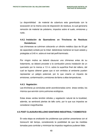 PROYECTO CONSTRUCCION DEL RELLENO SANITARIO MUNICIPALIDAD DISTRITAL DE 
SANTIAGO DE QUIRAHUARA 
La disponibilidad de material de cobertura esta garantizada con la 
excavación en la misma zona de disposición de residuos, la cual generaría 
remoción de material de préstamo, impactos sobre el suelo, emisiones y 
ruido. 
4.4.2. Instalación de Quemadores en Trincheras de Residuos 
Domésticos: 
Las chimeneas se culminan colocando un cilindro metálico (tipo de 55 gal 
de capacidad) cortado por la mitad debiéndose mantener en buen estado y 
protegidas a 0.40 m. sobre el nivel del perfil terminado. 
Por ningún motivo se deberá clausurar una chimenea antes de su 
tratamiento, se deberá proceder a la combustión previa instalación de un 
quemador por lo menos a 1.5 m. sobre la superficie final del relleno, del 
cual se lograra obtener gases que si son emitidos al ambiente pueden 
representar un peligro potencial, por lo que crearía un impacto de 
emisiones, contaminación y emisiones de llama a altas temperaturas. 
4.4.3. Vegetación: 
Las trincheras ya concluidas serán acondicionadas como áreas verdes, los 
mismos que servirán como pulmones ecológicos. 
Estas áreas verdes tendrán árboles y vegetación natural de la localidad, 
además, se sembrará plantas de tallo corto, por lo que sus impactos se 
consideran insignificantes 
4.5.POST CLAUSURA RELLENO SANITARIO INDUSTRIAL Y DOMESTICO 
En esta etapa se analizarán los problemas que podrían presentarse con el 
transcurrir del tiempo, considerando la posibilidad de que las medidas 
tomadas para controlar y minimizar los impactos negativos pudieran fallar. 
49 
 