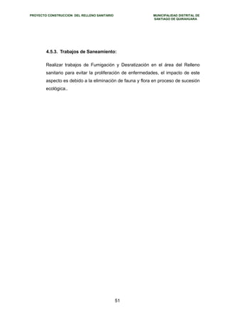 PROYECTO CONSTRUCCION DEL RELLENO SANITARIO MUNICIPALIDAD DISTRITAL DE 
SANTIAGO DE QUIRAHUARA 
4.5.3. Trabajos de Saneamiento: 
Realizar trabajos de Fumigación y Desratización en el área del Relleno 
sanitario para evitar la proliferación de enfermedades, el impacto de este 
aspecto es debido a la eliminación de fauna y flora en proceso de sucesión 
ecológica.. 
51 
 