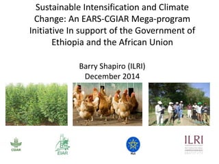 Sustainable Intensification and Climate Change: An EARS-CGIAR 
Mega-program Initiative In support of the Government of 
Ethiopia and the African Union 
Barry Shapiro (ILRI) 
Strengthening CGIAR - EARS partnerships for effective agricultural transformation in Ethiopia 
Consultative Meeting, 4 – 5 December 2014 
 