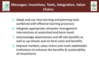 Messages: Incentives, Tools, Integration, Value 
Chains 
5. Adapt and use new learning and planning tools 
combined with effective learning processes 
6. Integrate appropriate rainwater management 
interventions at watershed and basin levels 
7. Acknowledge downstream and off-site benefits as 
well as up-stream and on-farm costs and benefits 
8. Improve markets, value chains and multi-stakeholder 
institutions to enhance the benefits & sustainability 
of investments 
 