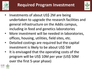 Required Program Investment 
• Investments of about US$ 2M are being 
undertaken to upgrade the research facilities and 
general infrastructure on the Addis campus, 
including in feed and genetics laboratories 
• More investment will be needed in laboratories, 
offices, housing, utilities, field sites, etc. 
• Detailed costings are required but the capital 
investment is likely to be about US$ 5M 
• It is envisaged that the operating costs of the 
program will be US$ 10M per year (US$ 50M 
over the first 5-year phase) 
 