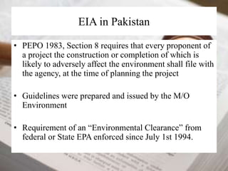 EIA in Pakistan 
• PEPO 1983, Section 8 requires that every proponent of 
a project the construction or completion of which is 
likely to adversely affect the environment shall file with 
the agency, at the time of planning the project 
• Guidelines were prepared and issued by the M/O 
Environment 
• Requirement of an “Environmental Clearance” from 
federal or State EPA enforced since July 1st 1994. 
 
