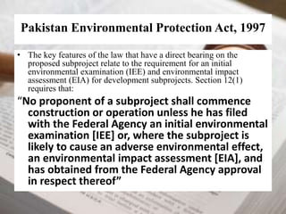 Pakistan Environmental Protection Act, 1997 
• The key features of the law that have a direct bearing on the 
proposed subproject relate to the requirement for an initial 
environmental examination (IEE) and environmental impact 
assessment (EIA) for development subprojects. Section 12(1) 
requires that: 
“No proponent of a subproject shall commence 
construction or operation unless he has filed 
with the Federal Agency an initial environmental 
examination [IEE] or, where the subproject is 
likely to cause an adverse environmental effect, 
an environmental impact assessment [EIA], and 
has obtained from the Federal Agency approval 
in respect thereof” 
 