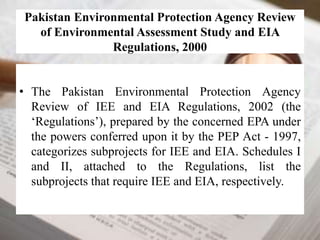 Pakistan Environmental Protection Agency Review 
of Environmental Assessment Study and EIA 
Regulations, 2000 
• The Pakistan Environmental Protection Agency 
Review of IEE and EIA Regulations, 2002 (the 
‘Regulations’), prepared by the concerned EPA under 
the powers conferred upon it by the PEP Act - 1997, 
categorizes subprojects for IEE and EIA. Schedules I 
and II, attached to the Regulations, list the 
subprojects that require IEE and EIA, respectively. 
 