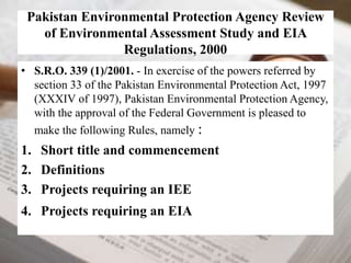 Pakistan Environmental Protection Agency Review 
of Environmental Assessment Study and EIA 
Regulations, 2000 
• S.R.O. 339 (1)/2001. - In exercise of the powers referred by 
section 33 of the Pakistan Environmental Protection Act, 1997 
(XXXIV of 1997), Pakistan Environmental Protection Agency, 
with the approval of the Federal Government is pleased to 
make the following Rules, namely : 
1. Short title and commencement 
2. Definitions 
3. Projects requiring an IEE 
4. Projects requiring an EIA 
 