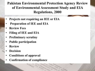 Pakistan Environmental Protection Agency Review 
of Environmental Assessment Study and EIA 
Regulations, 2000 
• Projects not requiring an IEE or EIA 
• Preparation of IEE and EIA 
• Review Fees 
• Filing of IEE and EIA 
• Preliminary scrutiny 
• Public participation 
• Review 
• Decision 
• Conditions of approval 
• Confirmation of compliance 
 
